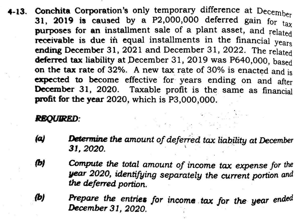 4-13. Conchita Corporation's only temporary difference at December
31, 2019 is caused by a P2,000,000 deferred gain for tax
purposes for an installment sale of a plant asset, and related
receivable is due in equal installments in the financial years
ending December 31, 2021 and December 31, 2022. The related
deferred tax liability at December 31, 2019 was P640,000, based
on the tax rate of 32%. A new tax rate of 30% is enacted and is
expected to become effective for years ending on and after
December 31, 2020. Taxable profit is the same as financial
profit for the year 2020, which is P3,000,000.
REQUIRED:
(a)
(b)
(b)
Determine the amount of deferred tax liability at December
31, 2020.
Compute the total amount of income tax expense for the
year 2020, identifying separately the current portion and
the deferred portion.
Prepare the entries for income tax for the year ended
December 31, 2020.