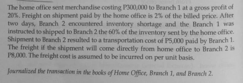 The home office sent merchandise costing P300,000 to Branch 1 at a gross profit of
20%. Freight on shipment paid by the home office is 2% of the billed price. After
two days, Branch 2 encountered inventory shortage and the Branch 1 was
instructed to shipped to Branch 2 the 60% of the inventory sent by the home office.
Shipment to Branch 2 resulted to a transportation cost of P5,000 paid by Branch 1.
The freight if the shipment will come directly from home office to Branch 2 is
P8,000. The freight cost is assumed to be incurred on per unit basis.
Journalized the transaction in the books of Home Office, Branch 1, and Branch 2.