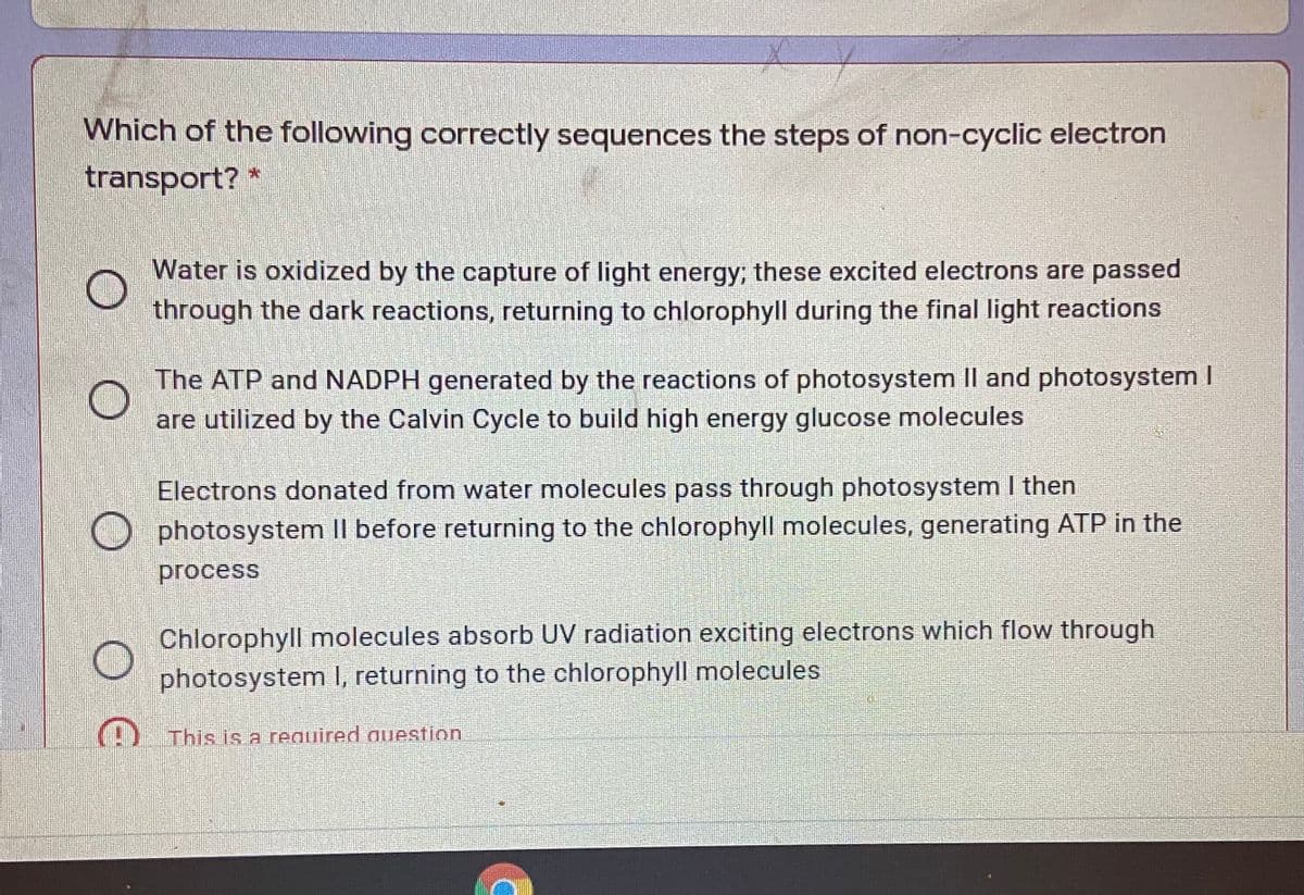 Which of the following correctly sequences the steps of non-cyclic electron
transport? *
Water is oxidized by the capture of light energy; these excited electrons are passed
through the dark reactions, returning to chlorophyll during the final light reactions
The ATP and NADPH generated by the reactions of photosystem Il and photosystem I
are utilized by the Calvin Cycle to build high energy glucose molecules
Electrons donated from water molecules pass through photosystem I then
O photosystem II before returning to the chlorophyll molecules, generating ATP in the
process
Chlorophyll molecules absorb UV radiation exciting electrons which flow through
photosystem I, returning to the chlorophyll molecules
) This is a required question
