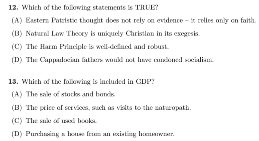 12. Which of the following statements is TRUE?
(A) Eastern Patristic thought does not rely on evidence – it relies only on faith.
(B) Natural Law Theory is uniquely Christian in its exegesis.
(C) The Harm Principle is well-defined and robust.
(D) The Cappadocian fathers would not have condoned socialism.
13. Which of the following is included in GDP?
(A) The sale of stocks and bonds.
(B) The price of services, such as visits to the naturopath.
(C) The sale of used books.
(D) Purchasing a house from an existing homeowner.
