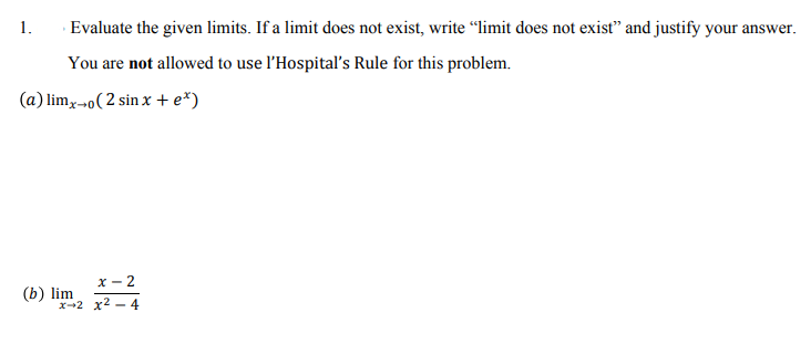 1.
Evaluate the given limits. If a limit does not exist, write “limit does not exist" and justify your answer.
You are not allowed to use l'Hospital's Rule for this problem.
(a) limx-o( 2 sin x + e*)
X- 2
(b) lim
x--2 x2 - 4
