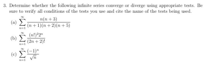 3. Determine whether the following infinite series converge or diverge using appropriate tests. Be
sure to verify all conditions of the tests you use and cite the name of the tests being used.
(a) Σ
n(n+3)
(n +1)(n+2)(n+ 5)
(b)
(n!)²2"
(2n + 2)!
n=1
(c) (-1)"
