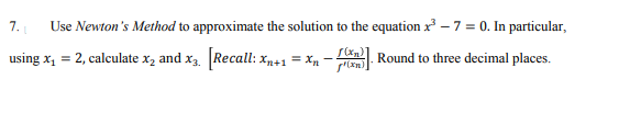 7.
Use Newton's Method to approximate the solution to the equation x – 7 = 0. In particular,
using x, = 2, calculate x, and x3. Recall: x+1 = Xn -
S(xn Round to three decimal places.
