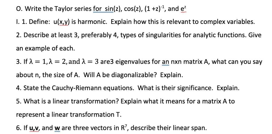 O. Write the Taylor series for sin(z), cos(z), (1 +z)2, and e
1. 1. Define: u(x,y) is harmonic. Explain how this is relevant to complex variables.
2. Describe at least 3, preferably 4, types of singularities for analytic functions. Give
an example of each.
3. If A = 1,1 = 2, and 1 = 3 are3 eigenvalues for an nxn matrix A, what can you say
about n, the size of A. Will A be diagonalizable? Explain.
4. State the Cauchy-Riemann equations. What is their significance. Explain.
5. What is a linear transformation? Explain what it means for a matrix A to
represent a linear transformation T.
6. If u,v, and w are three vectors in R', describe their linear span.
