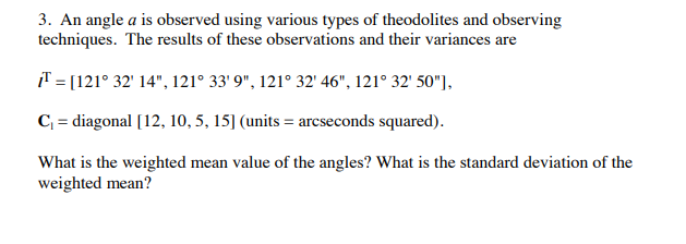 3. An angle a is observed using various types of theodolites and observing
techniques. The results of these observations and their variances are
T = [121° 32' 14", 121° 33' 9", 121° 32' 46", 121° 32' 50"],
C = diagonal [12, 10, 5, 15] (units = arcseconds squared).
What is the weighted mean value of the angles? What is the standard deviation of the
weighted mean?
