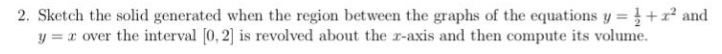2. Sketch the solid generated when the region between the graphs of the equations y =+x² and
y = x over the interval [0, 2] is revolved about the r-axis and then compute its volume.
