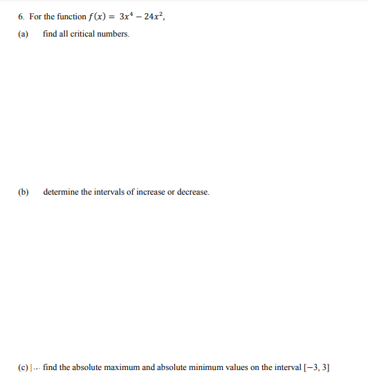 6. For the function f(x) = 3x* – 24x²,
(a) find all critical numbers.
(b)
determine the intervals of increase or decrease.
(c) |.. find the absolute maximum and absolute minimum values on the interval [-3, 3]
