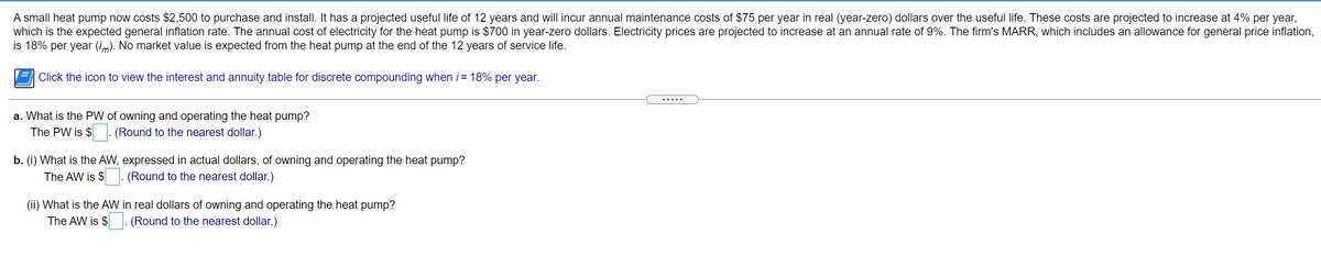 A small heat pump now costs $2,500 to purchase and install. It has a projected useful life of 12 years and will incur annual maintenance costs of $75 per year in real (year-zero) dollars over the useful life. These costs are projected to increase at 4% per year,
which is the expected general inflation rate. The annual cost of electricity for the heat pump is $700 in year-zero dollars. Electricity prices are projected to increase at an annual rate of 9%. The firm's MARR, which includes an allowance for general price inflation,
is 18% per year (im). No market value is expected from the heat pump at the end of the 12 years of service life.
Click the icon to view the interest and annuity table for discrete compounding when i = 18% per year.
.....
a. What is the PW of owning and operating the heat pump?
The PW is $ . (Round to the nearest dollar.)
b. (i) What is the AW, expressed in actual dollars, of owning and operating the heat pump?
The AW is $
. (Round to the nearest dollar.)
(ii) What is the AW in real dollars of owning and operating the heat pump?
The AW is $ . (Round to the nearest dollar.)
