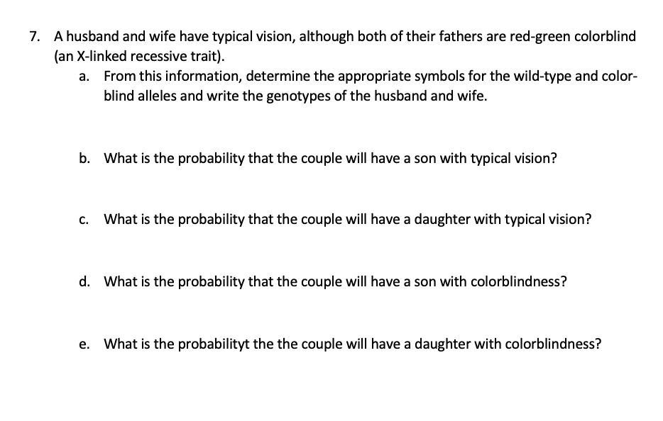 7. A husband and wife have typical vision, although both of their fathers are red-green colorblind
(an X-linked recessive trait).
From this information, determine the appropriate symbols for the wild-type and color-
blind alleles and write the genotypes of the husband and wife.
b. What is the probability that the couple will have a son with typical vision?
What is the probability that the couple will have a daughter with typical vision?
d. What is the probability that the couple will have a son with colorblindness?
What is the probabilityt the the couple will have a daughter with colorblindness?
