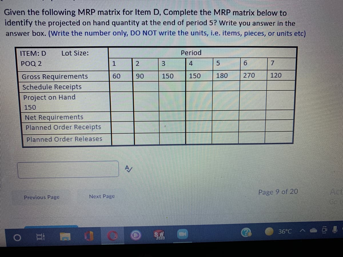 Given the following MRP matrix for Item D, Complete the MRP matrix below to
identify the projected on hand quantity at the end of period 5? Write you answer in the
answer box. (Write the number only, DO NOT write the units, i.e. items, pieces, or units etc)
ITEM: D
Lot Size:
Period
POQ 2
4
5
7
120
Gross Requirements
Schedule Receipts
60
90
150
150
180
270
Project on Hand
150
Net Requirements
Planned Order Receipts
Planned Order Releases
Page 9 of 20
Act
Previous Page
Next Page
36°C
S.W
2020
