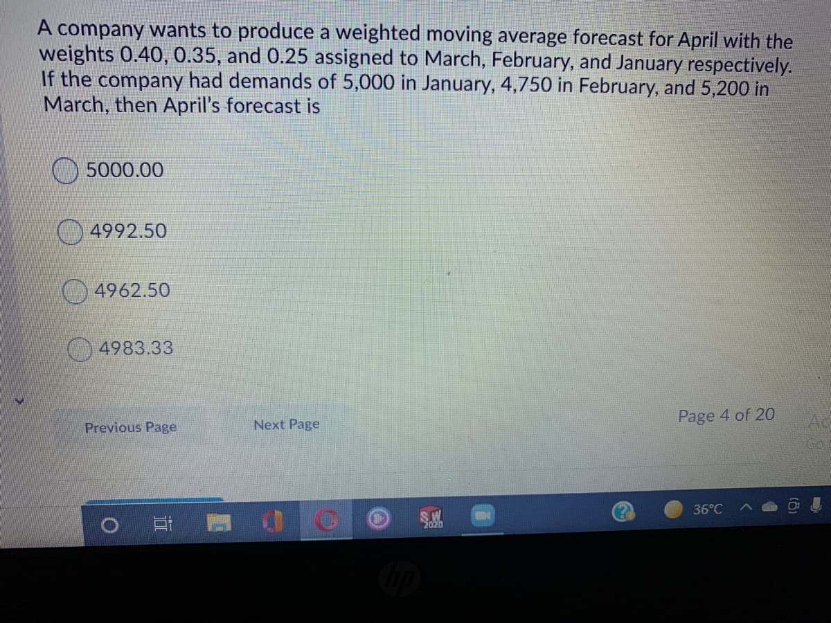 A company wants to produce a weighted moving average forecast for April with the
weights 0.40, 0.35, and 0.25 assigned to March, February, and January respectively.
If the company had demands of 5,000 in January, 4,750 in February, and 5,200 in
March, then April's forecast is
5000.00
4992.50
4962.50
4983.33
Page 4 of 20
Previous Page
Next Page
36°C
