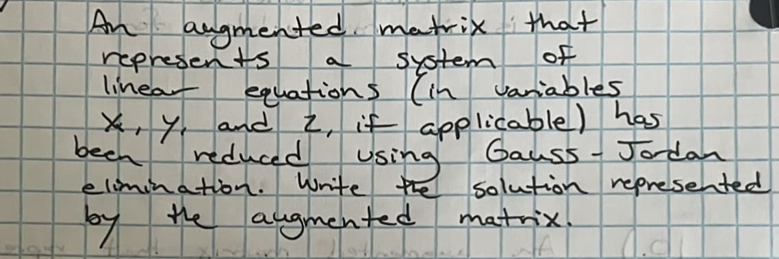 An augmented matrix that
system
of
equations (in variables
represents.
linear
X, Y, and 2, if applicable) has
been
reduced
using
elimination. Write the
by the augmented
Gauss - Jordan
Solution represented
matrix.
