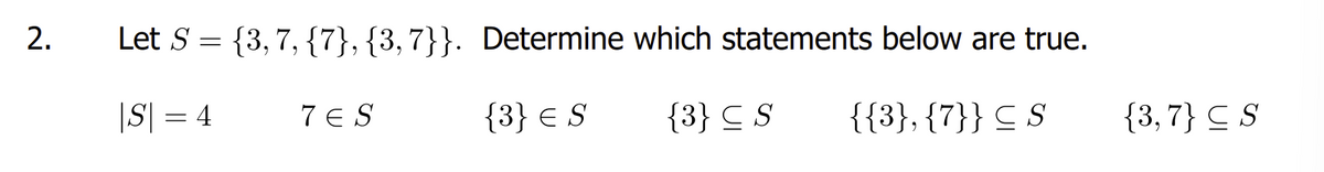 2.
Let S = {3,7,{7}, {3,7}}. Determine which statements below are true.
|S| = 4
{3} = S
{3} ≤ S
{{3}, {7}} ≤ S
7 ES
{3,7} CS