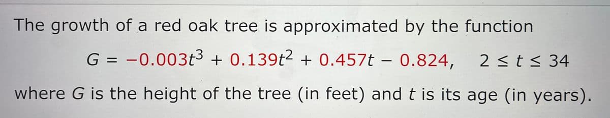 The growth of a red oak tree is approximated by the function
G = -0.003t³ + 0.139t2 + 0.457 - 0.824, 2 ≤ t ≤ 34
where G is the height of the tree (in feet) and t is its age (in years).
