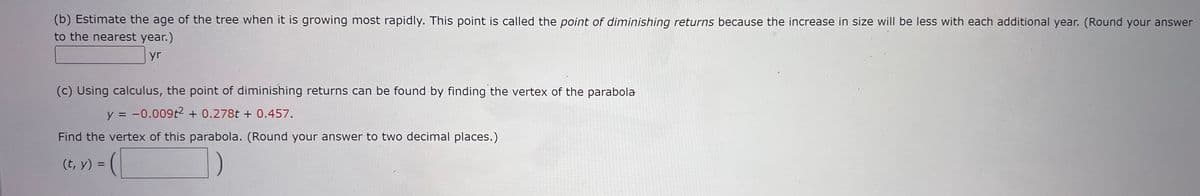 (b) Estimate the age of the tree when it is growing most rapidly. This point is called the point of diminishing returns because the increase in size will be less with each additional year. (Round your answer
to the nearest year.)
yr
(c) Using calculus, the point of diminishing returns can be found by finding the vertex of the parabola
y = -0.009t2 + 0.278t + 0.457.
Find the vertex of this parabola. (Round your answer to two decimal places.)
(t, y) =