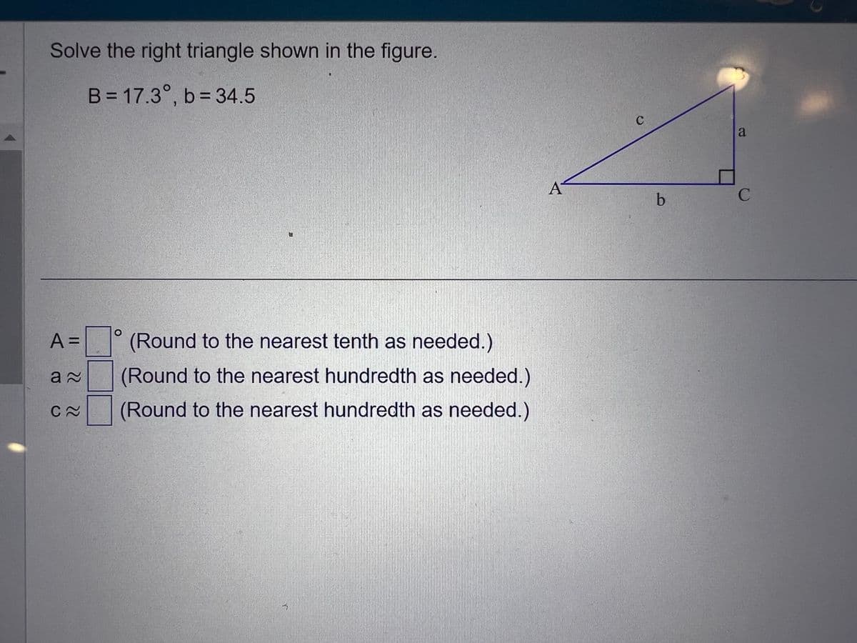 Solve the right triangle shown in the figure.
B = 17.3°, b = 34.5
A =
a≈
C≈
O
(Round to the nearest tenth as needed.)
(Round to the nearest hundredth as needed.)
(Round to the nearest hundredth as needed.)
A
C
b
a
C