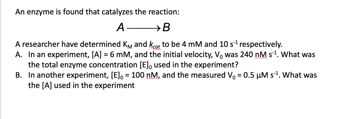 An enzyme is found that catalyzes the reaction:
A-
→B
A researcher have determined KM and kcat to be 4 mM and 10 s¹ respectively.
A. In an experiment, [A] = 6 mM, and the initial velocity, V was 240 nM s¯¹. What was
the total enzyme concentration [E]o used in the experiment?
B. In another experiment, [E] = 100 nM, and the measured V₁ = 0.5 μM s¹. What was
the [A] used in the experiment
