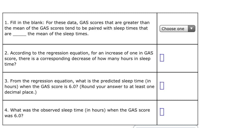 1. Fill in the blank: For these data, GAS scores that are greater than
the mean of the GAS scores tend to be paired with sleep times that
Choose one
are
the mean of the sleep times.
2. According to the regression equation, for an increase of one in GAS
score, there is a corresponding decrease of how many hours in sleep
time?
3. From the regression equation, what is the predicted sleep time (in
hours) when the GAS score is 6.0? (Round your answer to at least one
decimal place.)
4. What was the observed sleep time (in hours) when the GAS score
was 6.0?
