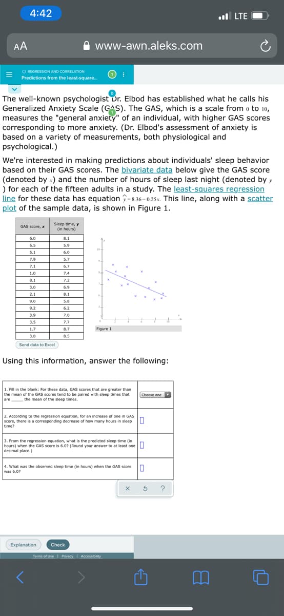 4:42
ul LTE
AA
www-awn.aleks.com
O REGRESSION AND CORRELATION
Predictions from the least-square.
The well-known psychologist Dr. Elbod has established what he calls his
Generalized Anxiety Scale (GAS). The GAS, which is a scale from o to 10,
measures the "general anxiety" of an individual, with higher GAS scores
corresponding to more anxiety. (Dr. Elbod's assessment of anxiety is
based on a variety of measurements, both physiological and
psychological.)
We're interested in making predictions about individuals' sleep behavior
based on their GAS scores. The bivariate data below give the GAS score
(denoted by x) and the number of hours of sleep last night (denoted by y
) for each of the fifteen adults in a study. The least-squares regression
line for these data has equation =8.36-0.25x. This line, along with a scatter
plot of the sample data, is shown in Figure 1.
Sleep time, y
(in hours)
GAS score, x
6.0
8.1
6.5
5.9
10-
5.1
6.0
7.9
5.7
7.1
6.7
1.0
7.4
8.1
7.2
3.0
6.9
2.1
8.1
9.0
5.8
9.2
6.2
3.9
7.0
3.5
7.7
1.7
8.7
Figure 1
3.8
8.5
Send data to Excl
Using this information, answer the following:
1. Fill in the blank: For these data, GAS scores that are greater than
the mean of the GAS scores tend to be paired with sleep times that
are
Choose one
the mean of the sleep times.
2. According to the regression equation, for an increase of one in GAS
score, there is a corresponding decrease of how many hours in sleep
time?
3. From the regression equation, what is the predicted sleep time (in
hours) when the GAS score is 6.0? (Round your answer to at least one U
decimal place.)
4. What was the observed sleep time (in hours) when the GAS score
was 6.0?
?
Explanation
Check
Terms of Use Privacy Accessibility
