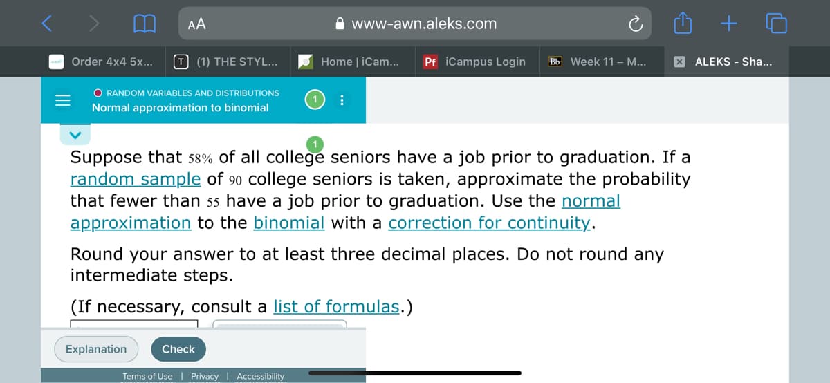 AA
A www-awn.aleks.com
Order 4x4 5x...
T (1) THE STYL...
Home | iCam...
Pf iCampus Login
Bb Week 11 – ...
X ALEKS - Sha...
O RANDOM VARIABLES AND DISTRIBUTIONS
Normal approximation to binomial
Suppose that 58% of all college seniors have a job prior to graduation. If a
random sample of 90 college seniors is taken, approximate the probability
that fewer than 55 have a job prior to graduation. Use the normal
approximation to the binomial with a correction for continuity.
Round your answer to at least three decimal places. Do not round any
intermediate steps.
(If necessary, consult a list of formulas.)
Explanation
Check
Terms of Use| Privacy
Accessibility
II
