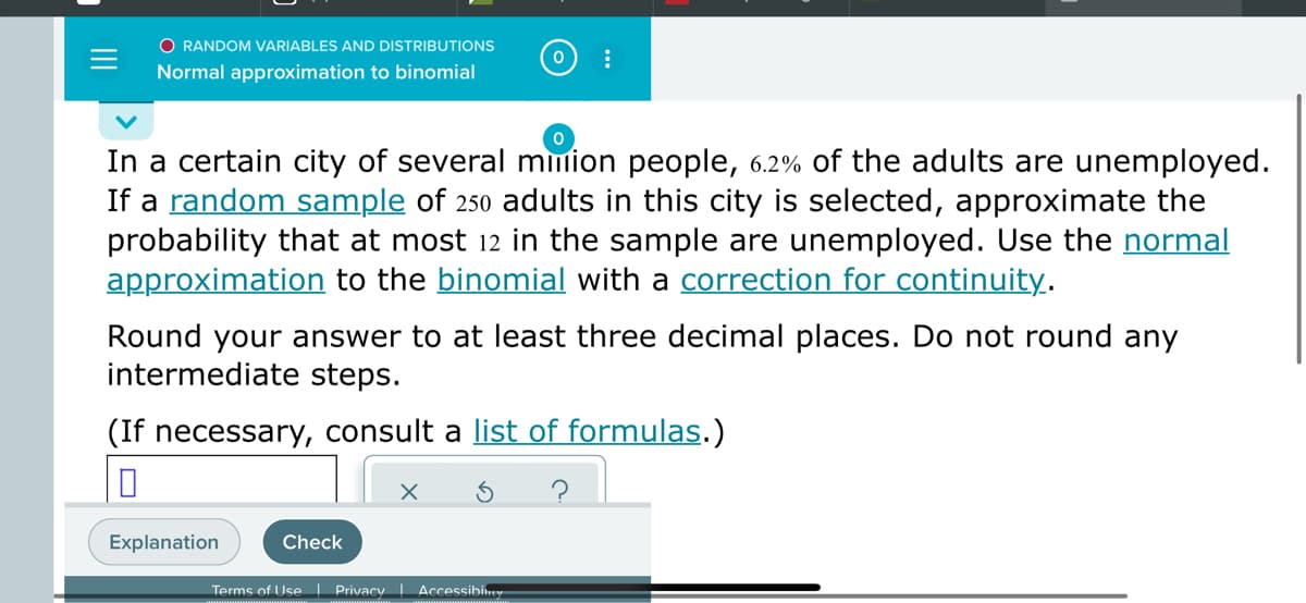 O RANDOM VARIABLES AND DISTRIBUTIONS
Normal approximation to binomial
In a certain city of several mmion people, 6.2% of the adults are unemployed.
If a random sample of 250 adults in this city is selected, approximate the
probability that at most 12 in the sample are unemployed. Use the normal
approximation to the binomial with a correction for continuity.
Round your answer to at least three decimal places. Do not round any
intermediate steps.
(If necessary, consult a list of formulas.)
Explanation
Check
Terms of Use Privacy Accessibiney
