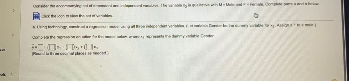 Consider the accompanying set of dependent and independent variables. The variable xg is qualitative with M = Male and F = Female. Complete parts a and b below.
<>
Click the icon to view the set of variables.
a. Using technology, construct a regression model using all three independent variables. (Let variable Gender be the dummy variable for xg. Assign a 1 to a male.)
Complete the regression equation for the model below, where x3 represents the dummy variable Gender.
(OX1 + (O*2
ces
(Round to three decimal places as needed.)
pols
