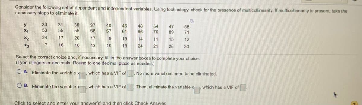 Consider the following set of dependent and independent variables. Using technology, check for the presence of multicollinearity. If multicollinearity is present, take the
necessary steps to eliminate it.
y
33
31
38
37
58
40
46
48
54
47
58
X1
53
55
55
57
61
66
70
89
71
X2
24
17
20
17
15
14
11
15
12
X3
7
16
10
13
19
18
24
21
28
30
Select the correct choice and, if necessary, fill in the answer boxes to complete your choice.
(Type integers or decimals. Round to one decimal place as needed.)
O A. Eliminate the variable x¬, which has a VIF of
No more variables need to be eliminated.
O B. Eliminate the variable x
which has a VIF of
Then, eliminate the variable x
which has a VIF of
Click to select and enter your answer(s) and then click Check Answer.
