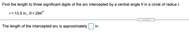 Find the length to three significant digits of the arc intercepted by a central angle 0 in a circle of radius r.
r= 13.5 in., 0 = 294°
.....
The length of the intercepted arc is approximately
in.
