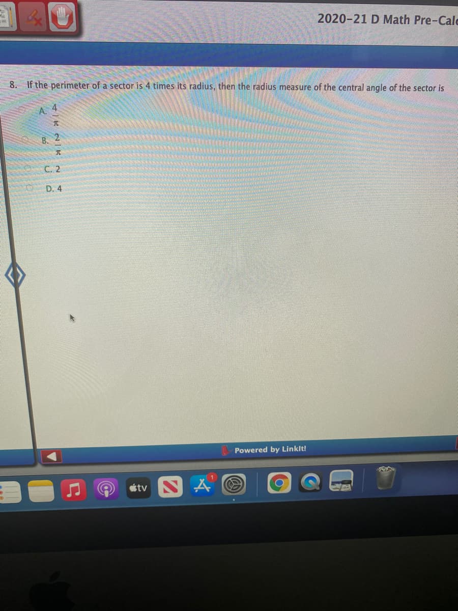 2020-21 D Math Pre-Calc
8. If the perimeter of a sector is 4 times its radius, then the radius measure of the central angle of the sector is
A.
B.
2
C. 2
D. 4
Powered by Linklt!
étv N
