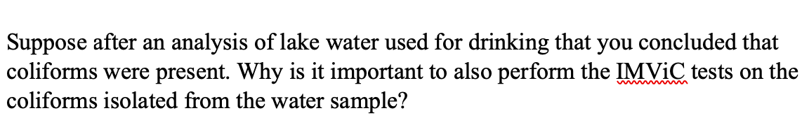 Suppose after an analysis of lake water used for drinking that you concluded that
coliforms were present. Why is it important to also perform the IMVIC tests on the
coliforms isolated from the water sample?
