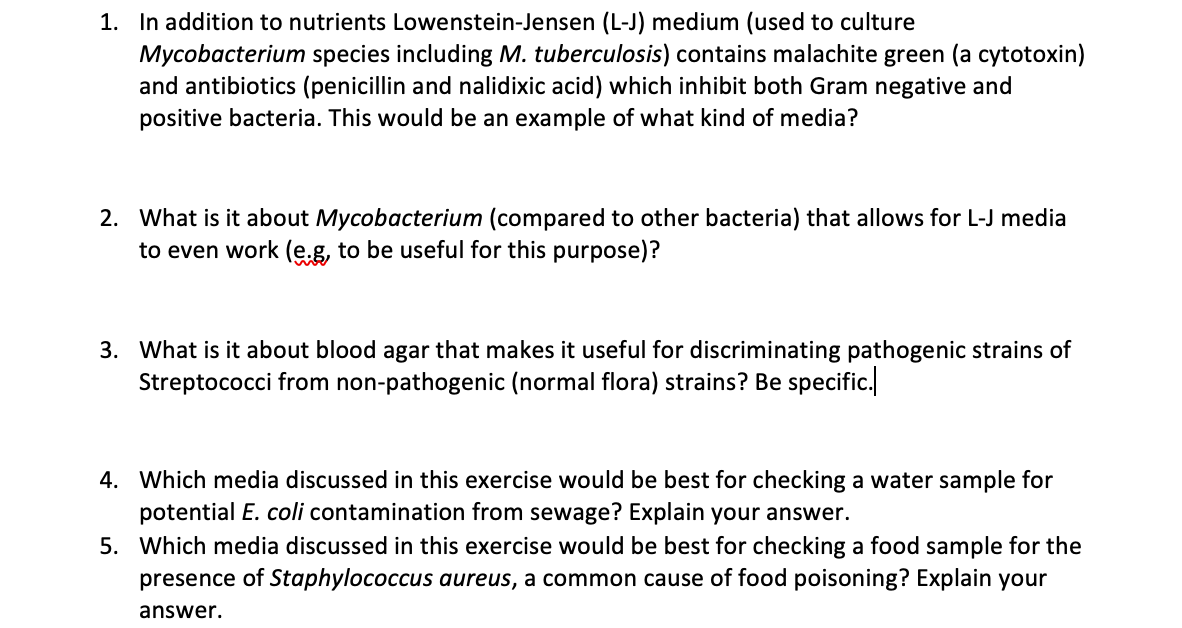1. In addition to nutrients Lowenstein-Jensen (L-J) medium (used to culture
Mycobacterium species including M. tuberculosis) contains malachite green (a cytotoxin)
and antibiotics (penicillin and nalidixic acid) which inhibit both Gram negative and
positive bacteria. This would be an example of what kind of media?
2. What is it about Mycobacterium (compared to other bacteria) that allows for L-J media
to even work (e.g, to be useful for this purpose)?
3. What is it about blood agar that makes it useful for discriminating pathogenic strains of
Streptococci from non-pathogenic (normal flora) strains? Be specific.
4. Which media discussed in this exercise would be best for checking a water sample for
potential E. coli contamination from sewage? Explain your answer.
5. Which media discussed in this exercise would be best for checking a food sample for the
presence of Staphylococcus aureus, a common cause of food poisoning? Explain your
answer.
