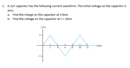 1. A 2uF capacitor has the following current waveform. The initial voltage on the capacitor is
zero.
a. Find the charge on the capacitor at t=6ms
b. Find the voltage on the capacitor at t = 10ms
(A)
5-
-r(m)
10
12
