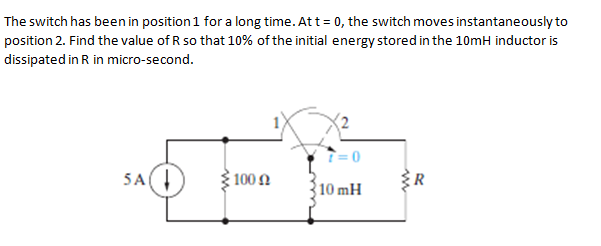 The switch has been in position1 for a long time. Att = 0, the switch moves instantaneously to
position 2. Find the value of R so that 10% of the initial energy stored in the 10mH inductor is
dissipated in R in micro-second.
5A(
100 .
R
10 mH
