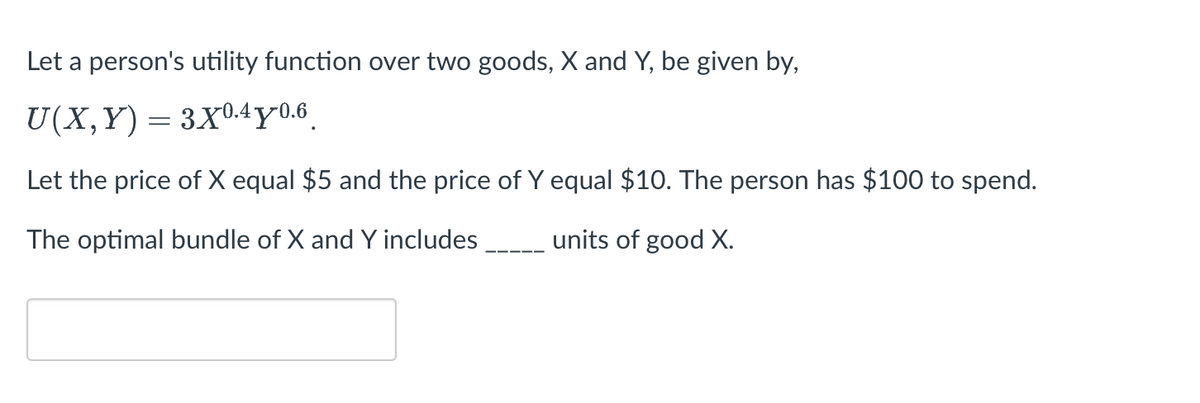 Let a person's utility function over two goods, X and Y, be given by,
U(X,Y) = 3X04y0.6
Let the price of X equal $5 and the price of Y equal $10. The person has $100 to spend.
The optimal bundle of X and Y includes
units of good X.
