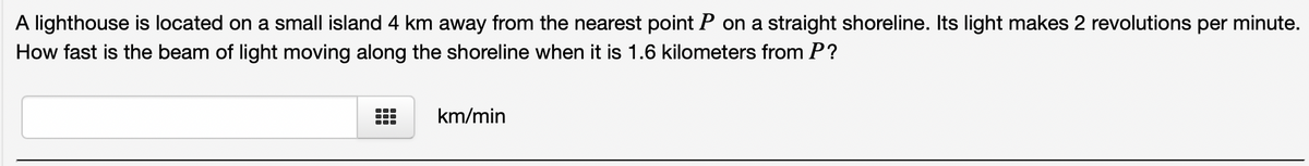 A lighthouse is located on a small island 4 km away from the nearest point P on a straight shoreline. Its light makes 2 revolutions per minute.
How fast is the beam of light moving along the shoreline when it is 1.6 kilometers from P?
km/min