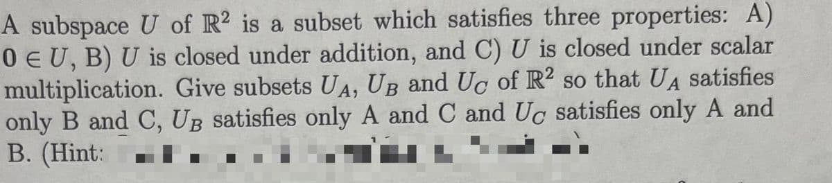 A subspace U of R2 is a subset which satisfies three properties: A)
0 EU, B) U is closed under addition, and C) U is closed under scalar
multiplication. Give subsets UA, UB and Uc of R2 so that UA satisfies
only B and C, UB satisfies only A and C and Uc satisfies only A and
B. (Hint: