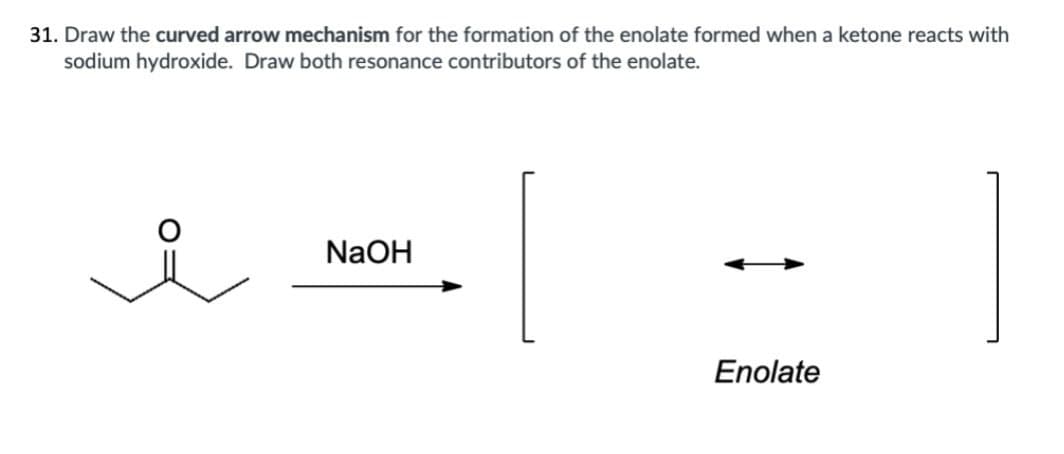 31. Draw the curved arrow mechanism for the formation of the enolate formed when a ketone reacts with
sodium hydroxide. Draw both resonance contributors of the enolate.
요
NaOH
Enolate