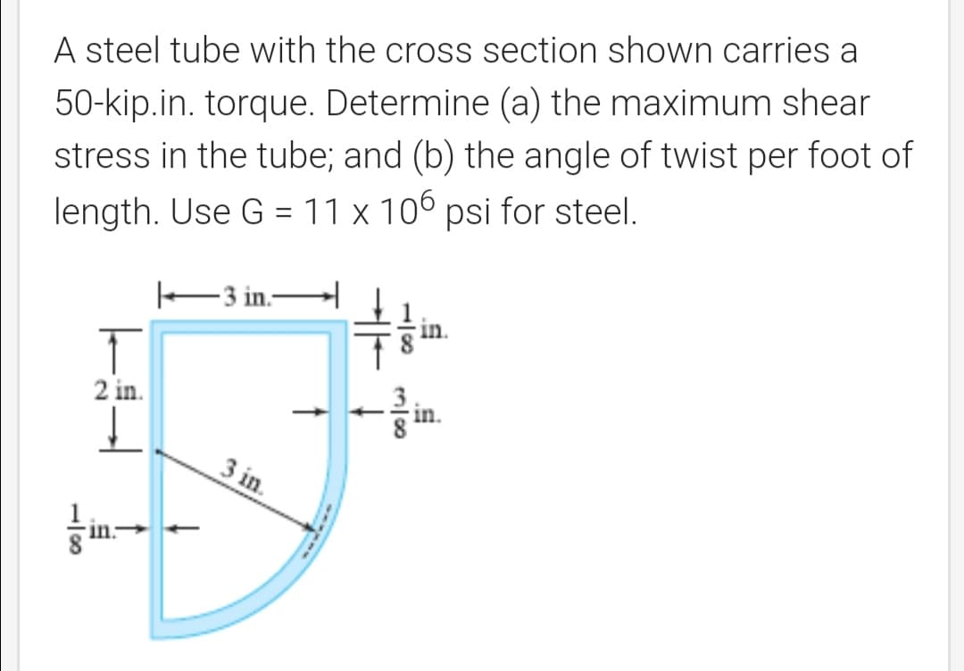A steel tube with the cross section shown carries a
50-kip.in. torque. Determine (a) the maximum shear
stress in the tube; and (b) the angle of twist per foot of
length. Use G = 11 x 106 psi for steel.
E3 in.-
2 in.
in.
3 in.
