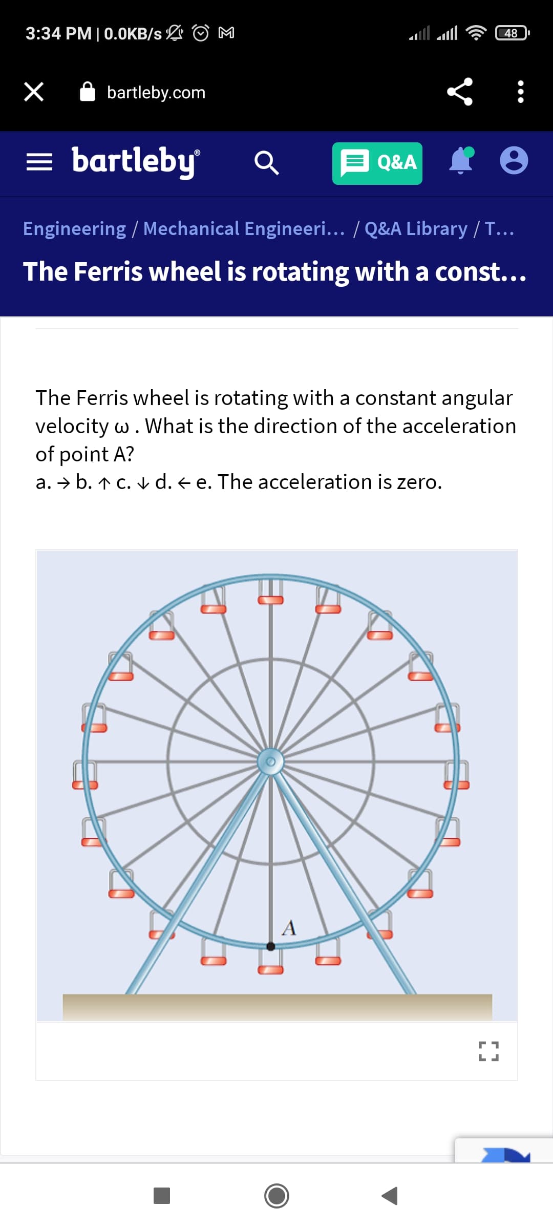3:34 PM | 0.0KB/s L O M
48
A bartleby.com
= bartleby
Q&A
Engineering / Mechanical Engineeri... / Q&A Library / T...
The Ferris wheel is rotating with a const...
The Ferris wheel is rotating with a constant angular
velocity w. What is the direction of the acceleration
of point A?
a. → b. ↑ C. v d. < e. The acceleration is zero.
