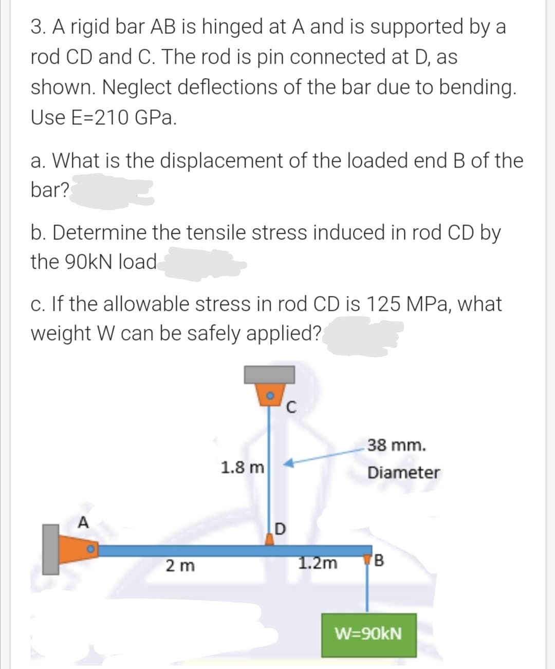 3. A rigid bar AB is hinged at A and is supported by a
rod CD and C. The rod is pin connected at D, as
shown. Neglect deflections of the bar due to bending.
Use E=210 GPa.
a. What is the displacement of the loaded end B of the
bar?
b. Determine the tensile stress induced in rod CD by
the 90KN loạd
c. If the allowable stress in rod CD is 125 MPa, what
weight W can be safely applied?
C
38 mm.
1.8 m
Diameter
A
2 m
1.2m
W=90KN
