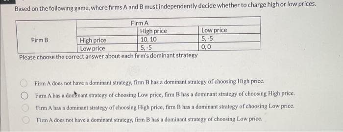 Based on the following game, where firms A and B must independently decide whether to charge high or low prices.
Firm A
High price
High price
10, 10
Low price
5,-5
Please choose the correct answer about each firm's dominant strategy
Firm B
Low price
5,-5
0,0
Firm A does not have a dominant strategy, firm B has a dominant strategy of choosing High price.
Firm A has a donnant strategy of choosing Low price, firm B has a dominant strategy of choosing High price.
Firm A has a dominant strategy of choosing High price, firm B has a dominant strategy of choosing Low price.
Firm A does not have a dominant strategy, firm B has a dominant strategy of choosing Low price.