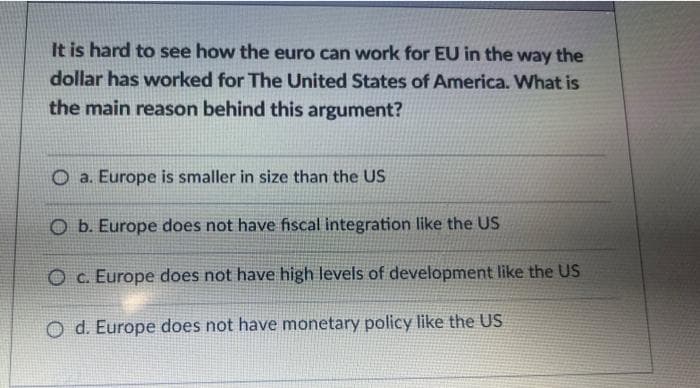 It is hard to see how the euro can work for EU in the way the
dollar has worked for The United States of America. What is
the main reason behind this argument?
Oa. Europe is smaller in size than the US
O b. Europe does not have fiscal integration like the US
O c. Europe does not have high levels of development like the US
d. Europe does not have monetary policy like the US