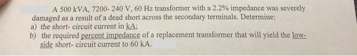 A 500 kVA, 7200- 240 V, 60 Hz transformer with a 2.2% impedance was severely
damaged as a result of a dead short across the secondary terminals. Determine:
a) the short- circuit current in kA;
b) the required percent impedance of a replacement transformer that will yield the low-
side short- circuit current to 60 kA.
