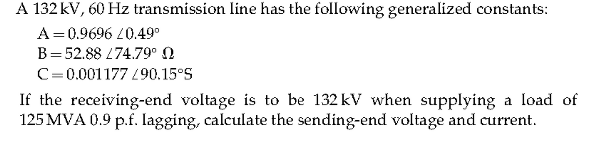 A 132 kV, 60 Hz transmission line has the following generalized constants:
A=0.9696 L0.49°
B=52.88 L74.79° N
C=0.001177 0.15°S
If the receiving-end voltage is to be 132 kV when supplying a load of
125 MVA 0.9 p.f. Iagging, calculate the sending-end voltage and current.
