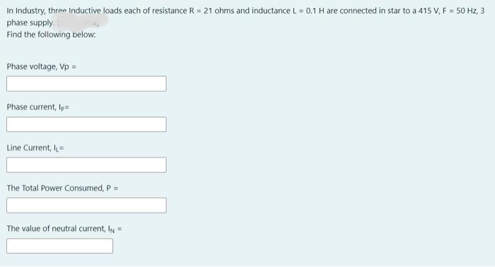 In Industry, three Inductive loads each of resistance R = 21 ohms and inductance L = 0.1 H are connected in star to a 415 V, F = 50 Hz, 3
phase supply
Find the following below.
Phase voltage, Vp =
Phase current, Ip=
Line Current, l=
The Total Power Consumed, P =
The value of neutral current, IN =
