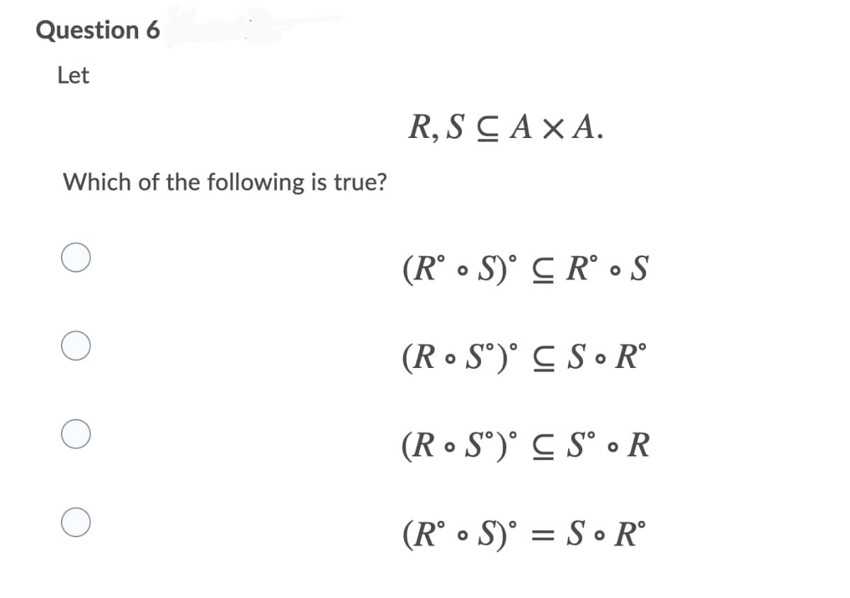 Question 6
Let
R, SCAXA.
Which of the following is true?
(R° • S)° C R° • S
(R • S°)° C S • R°
(R • S°)° C S° • R
(R° • S)° = S • R°
