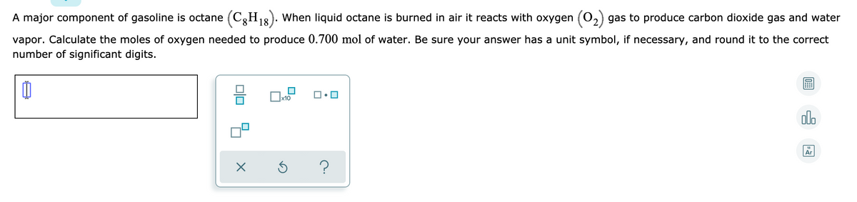 A major component of gasoline is octane (C3H3}. When liquid octane is burned in air it reacts with oxygen (0,) gas to produce carbon dioxide gas and water
8.
18
vapor. Calculate the moles of oxygen needed to produce 0.700 mol of water. Be sure your answer has a unit symbol, if necessary, and round it to the correct
number of significant digits.
х10
alo
18
Ar
