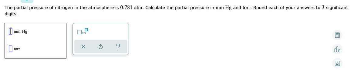 The partial pressure of nitrogen in the atmosphere is 0.781 atm. Calculate the partial pressure in mm Hg and torr. Round each of your answers to 3 significant
digits.
mm Hg
х10
?
olo
torr
Ar
