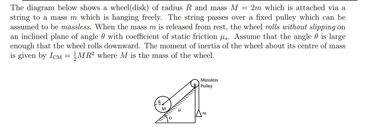 The diagram below shows a wheel(disk) of radius R and mass M
string to a mass m which is hanging freely. The string passes over a fixed pulley which can be
assumed to be massless. When the mass m is released from rest, the wheel rolls without slipping on
an inclined plane of angle 0 with coefficient of static friction lg. Assume that the angle 0 is large
enough that the wheel rolls downward. The moment of inertia of the wheel about its centre of mass
is given by ICM = MR? where M is the mass of the wheel.
2m which is attached via a
Massless
Pulley
M
