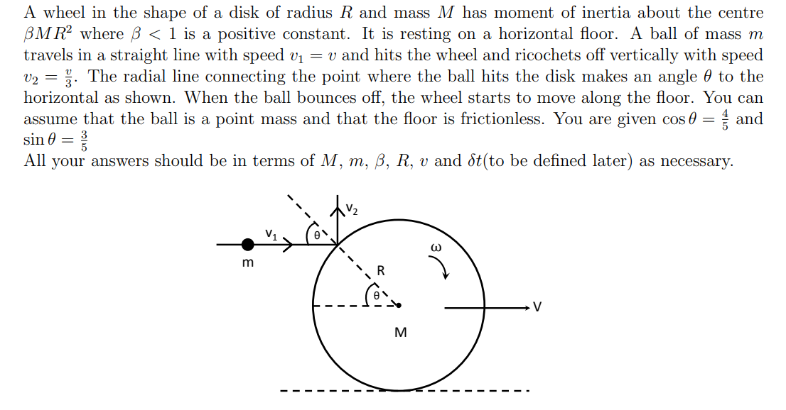 A wheel in the shape of a disk of radius R and mass M has moment of inertia about the centre
BMR where ß < 1 is a positive constant. It is resting on a horizontal floor. A ball of mass m
travels in a straight line with speed vi = v and hits the wheel and ricochets off vertically with speed
v2 = . The radial line connecting the point where the ball hits the disk makes an angle 0 to the
horizontal as shown. When the ball bounces off, the wheel starts to move along the floor. You can
assume that the ball is a point mass and that the floor is frictionless. You are given cos 0
and
sin 0 =
All your answers should be in terms of M, m, ß, R, v and St(to be defined later) as necessary.
m
V
M
